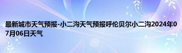 最新城市天气预报-小二沟天气预报呼伦贝尔小二沟2024年07月06日天气