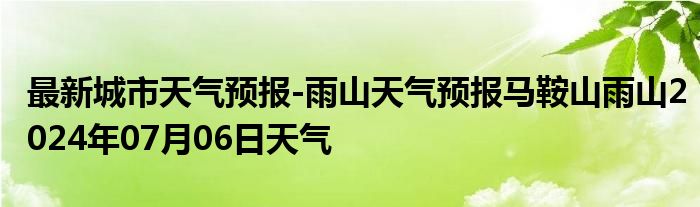 最新城市天气预报-雨山天气预报马鞍山雨山2024年07月06日天气