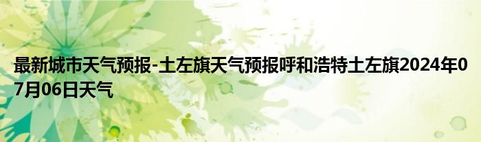 最新城市天气预报-土左旗天气预报呼和浩特土左旗2024年07月06日天气