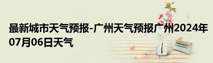 最新城市天气预报-广州天气预报广州2024年07月06日天气