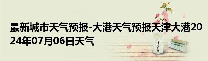 最新城市天气预报-大港天气预报天津大港2024年07月06日天气