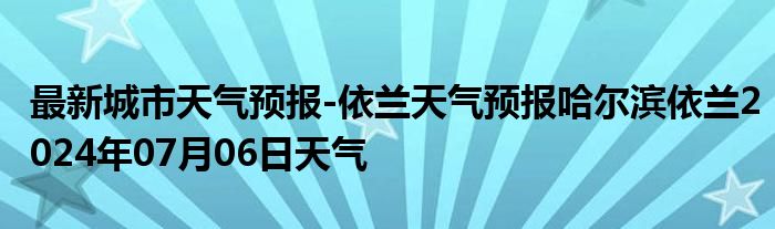 最新城市天气预报-依兰天气预报哈尔滨依兰2024年07月06日天气