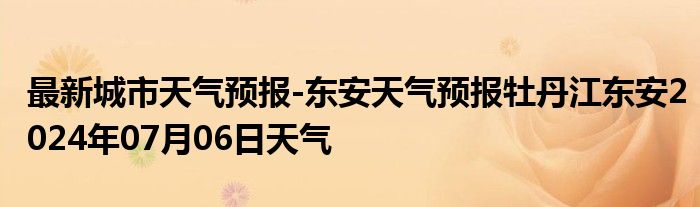 最新城市天气预报-东安天气预报牡丹江东安2024年07月06日天气