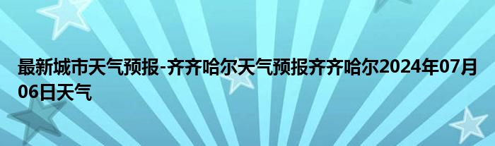 最新城市天气预报-齐齐哈尔天气预报齐齐哈尔2024年07月06日天气