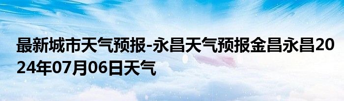 最新城市天气预报-永昌天气预报金昌永昌2024年07月06日天气