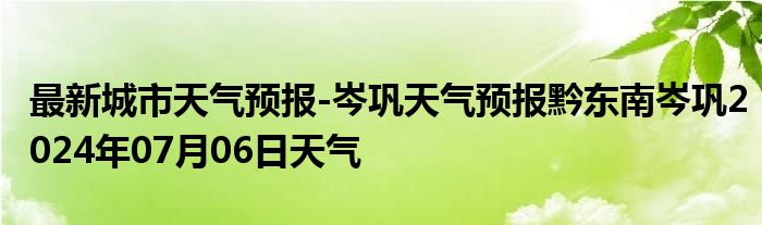 最新城市天气预报-岑巩天气预报黔东南岑巩2024年07月06日天气