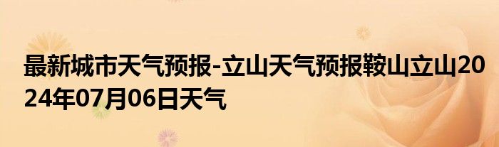 最新城市天气预报-立山天气预报鞍山立山2024年07月06日天气