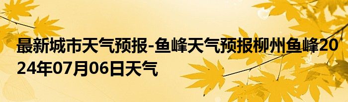 最新城市天气预报-鱼峰天气预报柳州鱼峰2024年07月06日天气