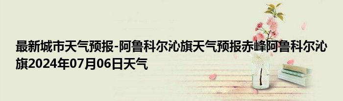 最新城市天气预报-阿鲁科尔沁旗天气预报赤峰阿鲁科尔沁旗2024年07月06日天气