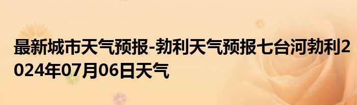 最新城市天气预报-勃利天气预报七台河勃利2024年07月06日天气