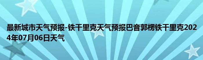 最新城市天气预报-铁干里克天气预报巴音郭楞铁干里克2024年07月06日天气