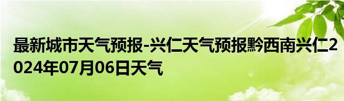 最新城市天气预报-兴仁天气预报黔西南兴仁2024年07月06日天气