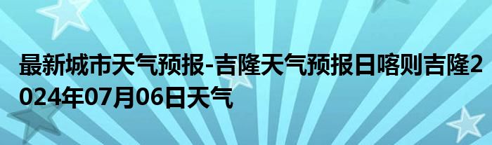 最新城市天气预报-吉隆天气预报日喀则吉隆2024年07月06日天气