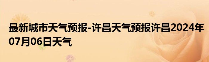 最新城市天气预报-许昌天气预报许昌2024年07月06日天气