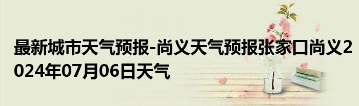 最新城市天气预报-尚义天气预报张家口尚义2024年07月06日天气