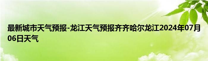 最新城市天气预报-龙江天气预报齐齐哈尔龙江2024年07月06日天气