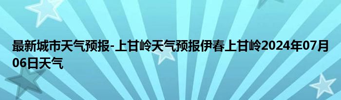 最新城市天气预报-上甘岭天气预报伊春上甘岭2024年07月06日天气