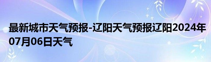 最新城市天气预报-辽阳天气预报辽阳2024年07月06日天气