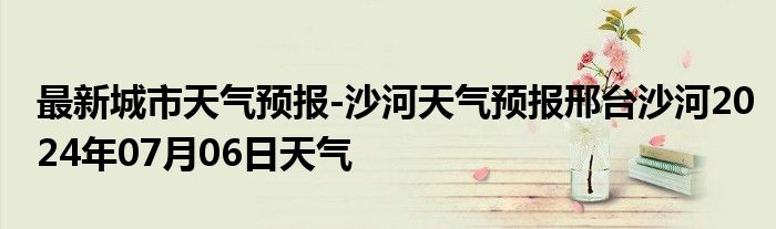 最新城市天气预报-沙河天气预报邢台沙河2024年07月06日天气