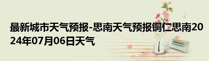 最新城市天气预报-思南天气预报铜仁思南2024年07月06日天气