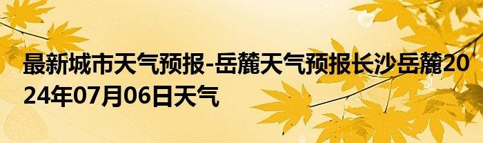 最新城市天气预报-岳麓天气预报长沙岳麓2024年07月06日天气