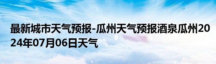 最新城市天气预报-瓜州天气预报酒泉瓜州2024年07月06日天气