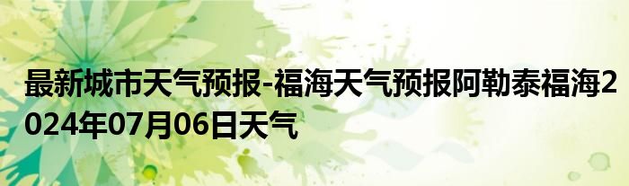 最新城市天气预报-福海天气预报阿勒泰福海2024年07月06日天气