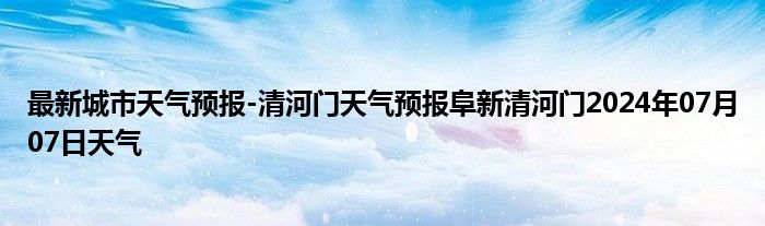 最新城市天气预报-清河门天气预报阜新清河门2024年07月07日天气