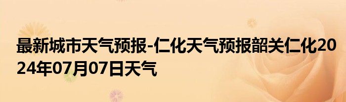 最新城市天气预报-仁化天气预报韶关仁化2024年07月07日天气