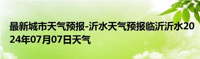 最新城市天气预报-沂水天气预报临沂沂水2024年07月07日天气