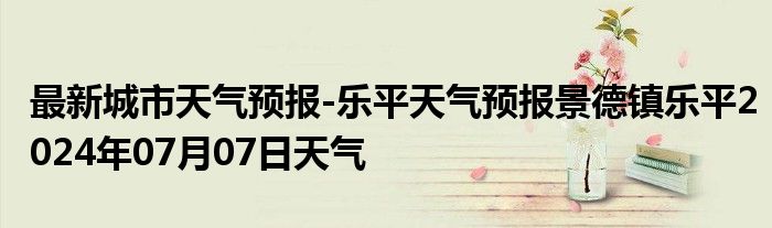 最新城市天气预报-乐平天气预报景德镇乐平2024年07月07日天气