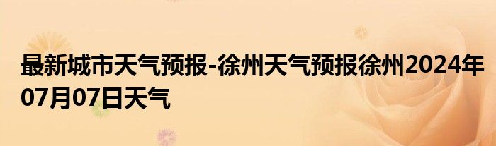 最新城市天气预报-徐州天气预报徐州2024年07月07日天气