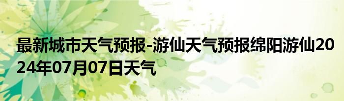 最新城市天气预报-游仙天气预报绵阳游仙2024年07月07日天气