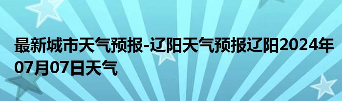 最新城市天气预报-辽阳天气预报辽阳2024年07月07日天气