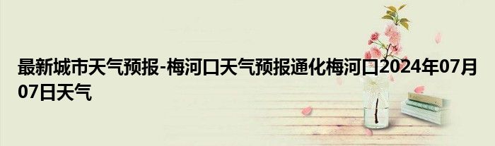 最新城市天气预报-梅河口天气预报通化梅河口2024年07月07日天气