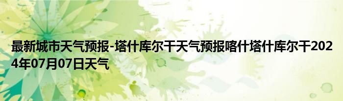 最新城市天气预报-塔什库尔干天气预报喀什塔什库尔干2024年07月07日天气