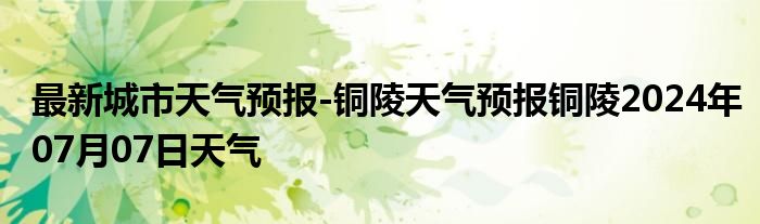 最新城市天气预报-铜陵天气预报铜陵2024年07月07日天气