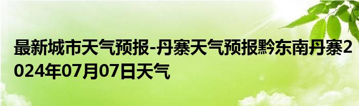 最新城市天气预报-丹寨天气预报黔东南丹寨2024年07月07日天气