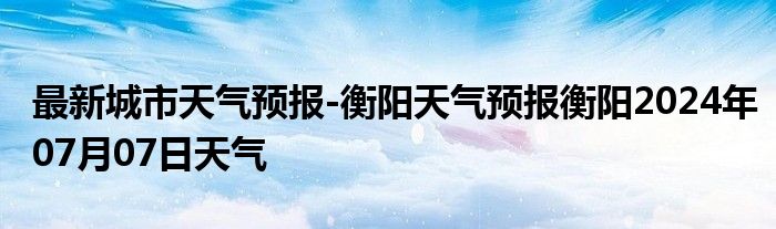 最新城市天气预报-衡阳天气预报衡阳2024年07月07日天气