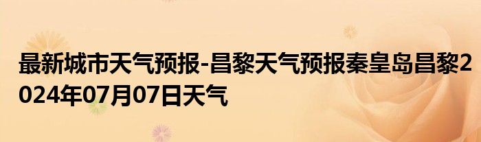 最新城市天气预报-昌黎天气预报秦皇岛昌黎2024年07月07日天气