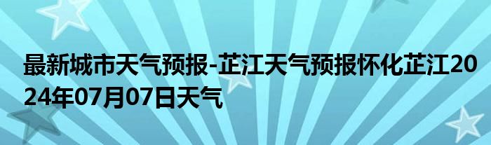 最新城市天气预报-芷江天气预报怀化芷江2024年07月07日天气