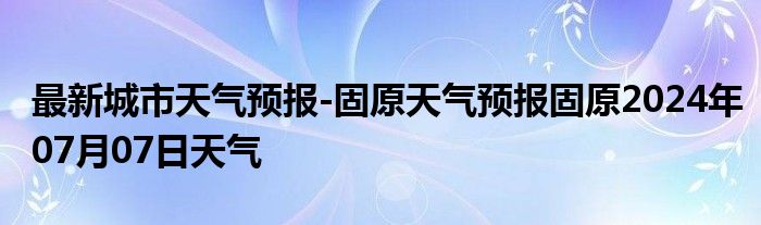 最新城市天气预报-固原天气预报固原2024年07月07日天气