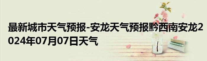 最新城市天气预报-安龙天气预报黔西南安龙2024年07月07日天气