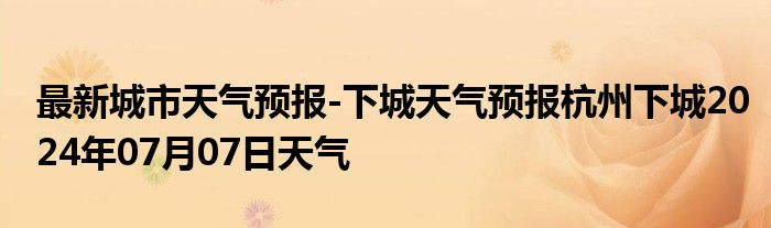 最新城市天气预报-下城天气预报杭州下城2024年07月07日天气