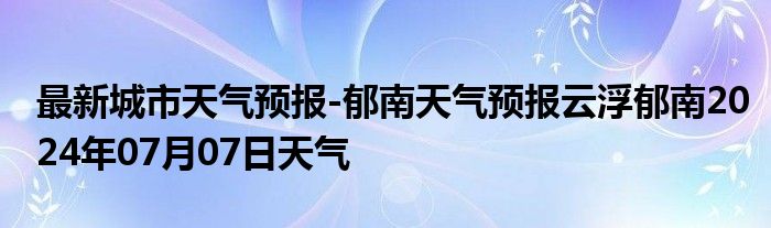 最新城市天气预报-郁南天气预报云浮郁南2024年07月07日天气