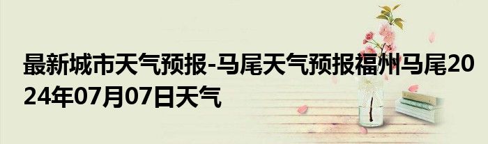 最新城市天气预报-马尾天气预报福州马尾2024年07月07日天气