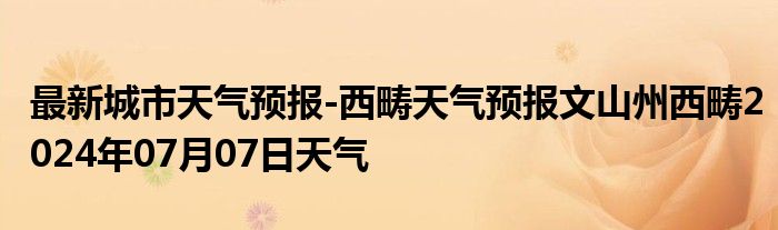 最新城市天气预报-西畴天气预报文山州西畴2024年07月07日天气