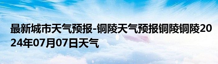 最新城市天气预报-铜陵天气预报铜陵铜陵2024年07月07日天气