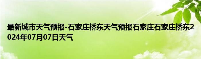 最新城市天气预报-石家庄桥东天气预报石家庄石家庄桥东2024年07月07日天气