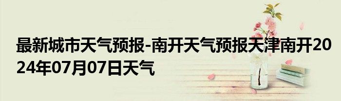 最新城市天气预报-南开天气预报天津南开2024年07月07日天气